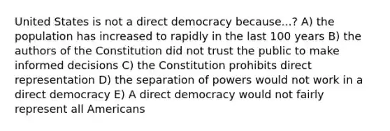 United States is not a direct democracy because...? A) the population has increased to rapidly in the last 100 years B) the authors of the Constitution did not trust the public to make informed decisions C) the Constitution prohibits direct representation D) the separation of powers would not work in a direct democracy E) A direct democracy would not fairly represent all Americans