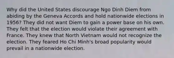 Why did the United States discourage Ngo Dinh Diem from abiding by the Geneva Accords and hold nationwide elections in 1956? They did not want Diem to gain a power base on his own. They felt that the election would violate their agreement with France. They knew that North Vietnam would not recognize the election. They feared Ho Chi Minh's broad popularity would prevail in a nationwide election.