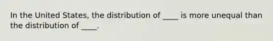 In the United States, the distribution of ____ is more unequal than the distribution of ____.