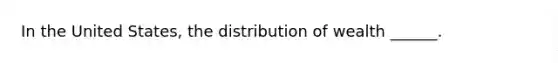 In the United States, the distribution of wealth ______.