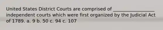 United States District Courts are comprised of __________________ independent courts which were first organized by the Judicial Act of 1789. a. 9 b. 50 c. 94 c. 107