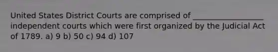 United States District Courts are comprised of __________________ independent courts which were first organized by the Judicial Act of 1789. a) 9 b) 50 c) 94 d) 107