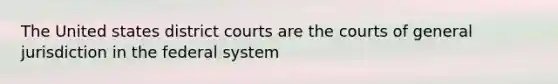 The United states district courts are the courts of general jurisdiction in the federal system