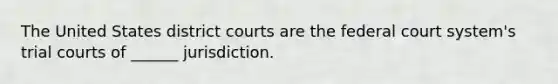 The United States district courts are the federal court system's trial courts of ______ jurisdiction.