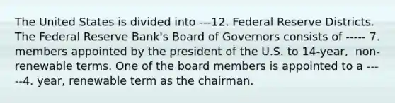 The United States is divided into ---12. Federal Reserve Districts. The Federal Reserve​ Bank's Board of Governors consists of ----- 7. members appointed by the president of the U.S. to​ 14-year, ​ non-renewable terms. One of the board members is appointed to a -----4. ​year, renewable term as the chairman.