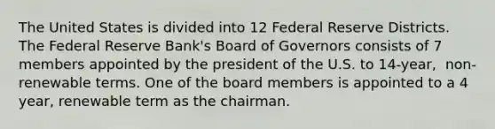 The United States is divided into 12 Federal Reserve Districts. The Federal Reserve​ Bank's Board of Governors consists of 7 members appointed by the president of the U.S. to​ 14-year, ​ non-renewable terms. One of the board members is appointed to a 4 ​year, renewable term as the chairman.