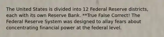 The United States is divided into 12 Federal Reserve districts, each with its own Reserve Bank. **True False Correct! The Federal Reserve System was designed to allay fears about concentrating financial power at the federal level.