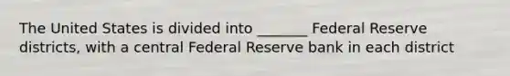 The United States is divided into _______ Federal Reserve districts, with a central Federal Reserve bank in each district