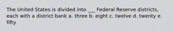 The United States is divided into ___ Federal Reserve districts, each with a district bank a. three b. eight c. twelve d. twenty e. fifty