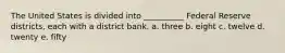 The United States is divided into __________ Federal Reserve districts, each with a district bank. a. three b. eight c. twelve d. twenty e. fifty