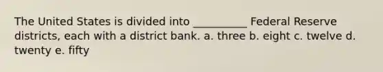 The United States is divided into __________ Federal Reserve districts, each with a district bank. a. three b. eight c. twelve d. twenty e. fifty