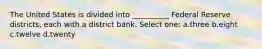 The United States is divided into __________ Federal Reserve districts, each with a district bank. Select one: a.three b.eight c.twelve d.twenty