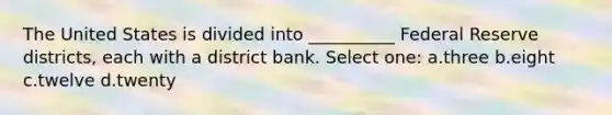 The United States is divided into __________ Federal Reserve districts, each with a district bank. Select one: a.three b.eight c.twelve d.twenty