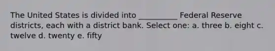 The United States is divided into __________ Federal Reserve districts, each with a district bank. Select one: a. three b. eight c. twelve d. twenty e. fifty