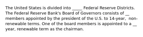 The United States is divided into _____ Federal Reserve Districts. The Federal Reserve​ Bank's Board of Governors consists of __ members appointed by the president of the U.S. to​ 14-year, ​ non-renewable terms. One of the board members is appointed to a __ ​year, renewable term as the chairman.