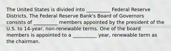 The United States is divided into __________ Federal Reserve Districts. The Federal Reserve Bank's Board of Governors consists of __________ members appointed by the president of the U.S. to 14-year, non-renewable terms. One of the board members is appointed to a __________ year, renewable term as the chairman.