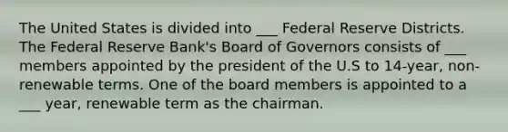 The United States is divided into ___ Federal Reserve Districts. The Federal Reserve Bank's Board of Governors consists of ___ members appointed by the president of the U.S to 14-year, non-renewable terms. One of the board members is appointed to a ___ year, renewable term as the chairman.