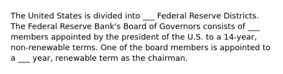 The United States is divided into ___ Federal Reserve Districts. The Federal Reserve Bank's Board of Governors consists of ___ members appointed by the president of the U.S. to a 14-year, non-renewable terms. One of the board members is appointed to a ___ year, renewable term as the chairman.