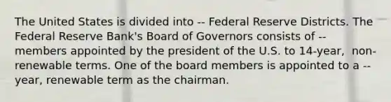 The United States is divided into -- Federal Reserve Districts. The Federal Reserve​ Bank's Board of Governors consists of -- members appointed by the president of the U.S. to​ 14-year, ​ non-renewable terms. One of the board members is appointed to a -- ​year, renewable term as the chairman.