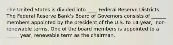 The United States is divided into ____ Federal Reserve Districts. The Federal Reserve​ Bank's Board of Governors consists of ______ members appointed by the president of the U.S. to​ 14-year, ​ non-renewable terms. One of the board members is appointed to a _____ ​year, renewable term as the chairman.