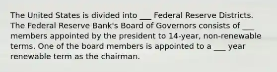 The United States is divided into ___ Federal Reserve Districts. The Federal Reserve Bank's Board of Governors consists of ___ members appointed by the president to 14-year, non-renewable terms. One of the board members is appointed to a ___ year renewable term as the chairman.