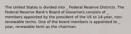 The United States is divided into _ Federal Reserve Districts. The Federal Reserve Bank's Board of Governors consists of _ members appointed by the president of the US to 14-year, non- renewable terms. One of the board members is appointed to _ year, renewable term as the chairman.