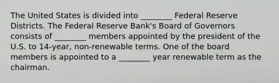 The United States is divided into ________ Federal Reserve Districts. The Federal Reserve Bank's Board of Governors consists of ________ members appointed by the president of the U.S. to 14-year, non-renewable terms. One of the board members is appointed to a ________ year renewable term as the chairman.