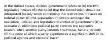 In the United States, divided government refers to (A) the two legislative houses (B) the belief that the Constitution should be interpreted loosely when concerning the restrictions it places on federal power (C) the separation of powers amongst the executive, judicial, and legislative branches of government (D) a scenario in which one political party controls the executive branch, while another party controls the House, Senate, or both (E) the point at which a party experiences a significant shift in its political agenda and electoral base"