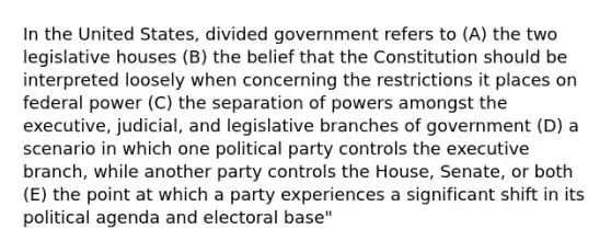 In the United States, divided government refers to (A) the two legislative houses (B) the belief that the Constitution should be interpreted loosely when concerning the restrictions it places on federal power (C) the separation of powers amongst the executive, judicial, and legislative branches of government (D) a scenario in which one political party controls the executive branch, while another party controls the House, Senate, or both (E) the point at which a party experiences a significant shift in its political agenda and electoral base"