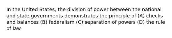 In the United States, the division of power between the national and state governments demonstrates the principle of (A) checks and balances (B) federalism (C) separation of powers (D) the rule of law