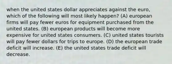 when the united states dollar appreciates against the euro, which of the following will most likely happen? (A) european firms will pay fewer euros for equipment purchased from the united states. (B) european products will become more expensive for united states consumers. (C) united states tourists will pay fewer dollars for trips to europe. (D) the european trade deficit will increase. (E) the united states trade deficit will decrease.