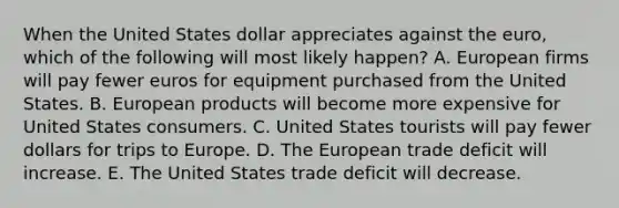 When the United States dollar appreciates against the euro, which of the following will most likely happen? A. European firms will pay fewer euros for equipment purchased from the United States. B. European products will become more expensive for United States consumers. C. United States tourists will pay fewer dollars for trips to Europe. D. The European trade deficit will increase. E. The United States trade deficit will decrease.