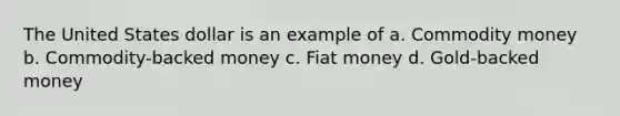 The United States dollar is an example of a. Commodity money b. Commodity-backed money c. Fiat money d. Gold-backed money