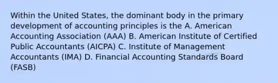 Within the United States, the dominant body in the primary development of accounting principles is the A. American Accounting Association (AAA) B. American Institute of Certified Public Accountants (AICPA) C. Institute of Management Accountants (IMA) D. Financial Accounting Standards Board (FASB)