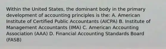 Within the United States, the dominant body in the primary development of accounting principles is the: A. American Institute of Certified Public Accountants (AICPA) B. Institute of Management Accountants (IMA) C. American Accounting Association (AAA) D. Financial Accounting Standards Board (FASB)