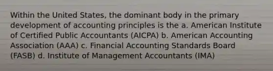 Within the United States, the dominant body in the primary development of accounting principles is the a. American Institute of Certified Public Accountants (AICPA) b. American Accounting Association (AAA) c. Financial Accounting Standards Board (FASB) d. Institute of Management Accountants (IMA)