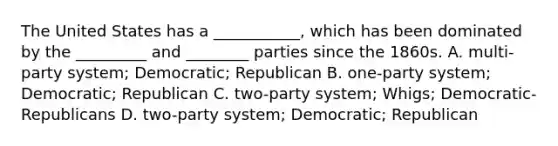 The United States has a ___________, which has been dominated by the _________ and ________ parties since the 1860s. A. multi-party system; Democratic; Republican B. one-party system; Democratic; Republican C. two-party system; Whigs; Democratic-Republicans D. two-party system; Democratic; Republican