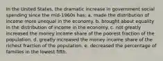 In the United States, the dramatic increase in government social spending since the mid-1960s has: a. made the distribution of income more unequal in the economy. b. brought about equality in the distribution of income in the economy. c. not greatly increased the money income share of the poorest fraction of the population. d. greatly increased the money income share of the richest fraction of the population. e. decreased the percentage of families in the lowest fifth.