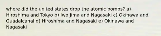 where did the united states drop the atomic bombs? a) Hiroshima and Tokyo b) Iwo Jima and Nagasaki c) Okinawa and Guadalcanal d) Hiroshima and Nagasaki e) Okinawa and Nagasaki