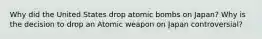 Why did the United States drop atomic bombs on Japan? Why is the decision to drop an Atomic weapon on Japan controversial?