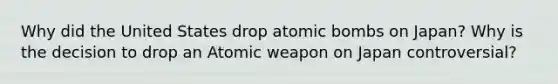 Why did the United States drop atomic bombs on Japan? Why is the decision to drop an Atomic weapon on Japan controversial?