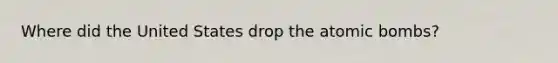Where did the United States drop the atomic bombs?