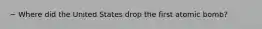 ~ Where did the United States drop the first atomic bomb?