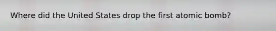 Where did the United States drop the first atomic bomb?