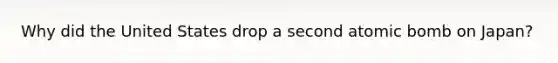 Why did the United States drop a second atomic bomb on Japan?
