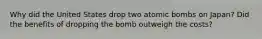 Why did the United States drop two atomic bombs on Japan? Did the benefits of dropping the bomb outweigh the costs?