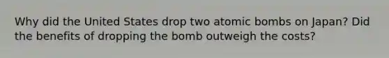 Why did the United States drop two atomic bombs on Japan? Did the benefits of dropping the bomb outweigh the costs?