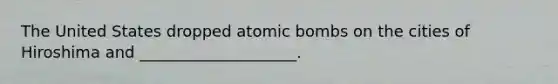 The United States dropped atomic bombs on the cities of Hiroshima and ____________________.