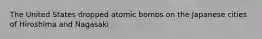 The United States dropped atomic bombs on the Japanese cities of Hiroshima and Nagasaki