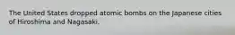 The United States dropped atomic bombs on the Japanese cities of Hiroshima and Nagasaki.